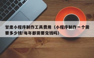 琼中甘肃小程序制作工具费用（小程序制作一个需要多少钱!每年都需要交钱吗）