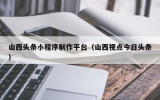 琼中山西头条小程序制作平台（山西视点今日头条）